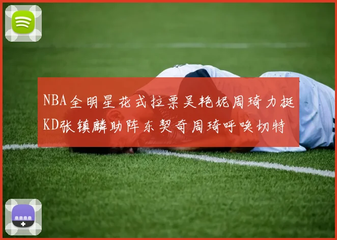 NBA全明星花式拉票吴艳妮周琦力挺KD张镇麟助阵东契奇周琦呼唤切特共襄盛举