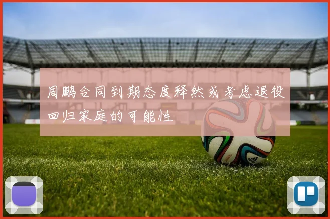 周鹏合同到期态度释然或考虑退役回归家庭的可能性
