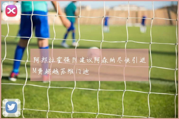 阿邦拉霍强烈建议阿森纳尽快引进M费超越苏维门迪