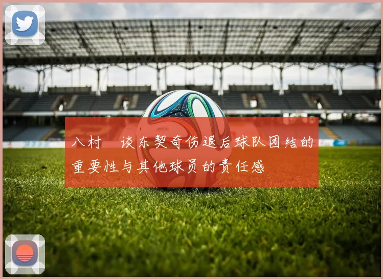 八村塁谈东契奇伤退后球队团结的重要性与其他球员的责任感