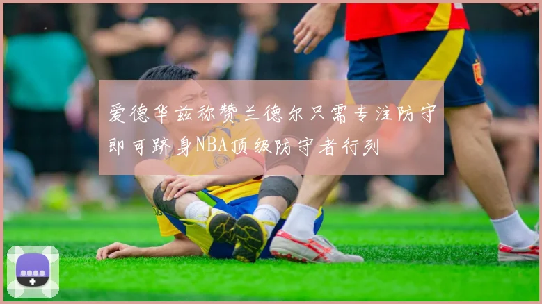 爱德华兹称赞兰德尔只需专注防守即可跻身NBA顶级防守者行列