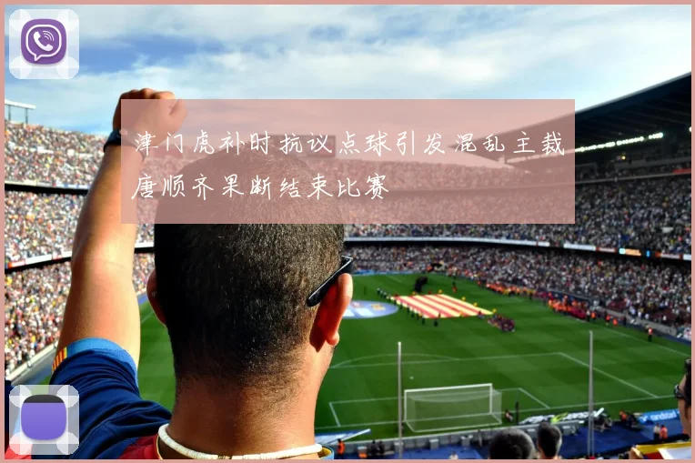 津门虎补时抗议点球引发混乱主裁唐顺齐果断结束比赛