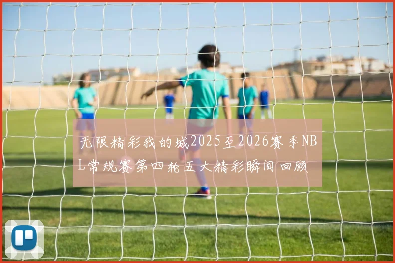 无限精彩我的城2025至2026赛季NBL常规赛第四轮五大精彩瞬间回顾