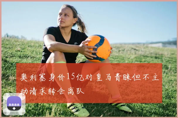 奥利塞身价15亿对皇马青睐但不主动请求转会离队