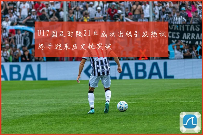 U17国足时隔21年成功出线引发热议终于迎来历史性突破