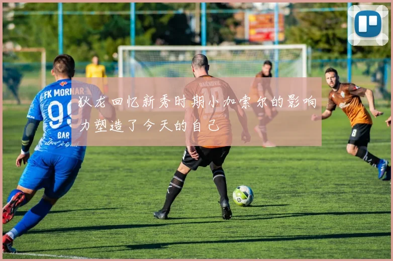 狄龙回忆新秀时期小加索尔的影响力塑造了今天的自己