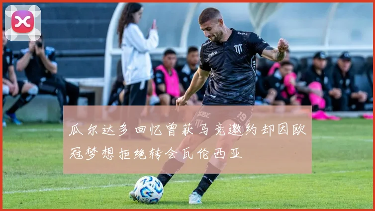 瓜尔达多回忆曾获马竞邀约却因欧冠梦想拒绝转会瓦伦西亚